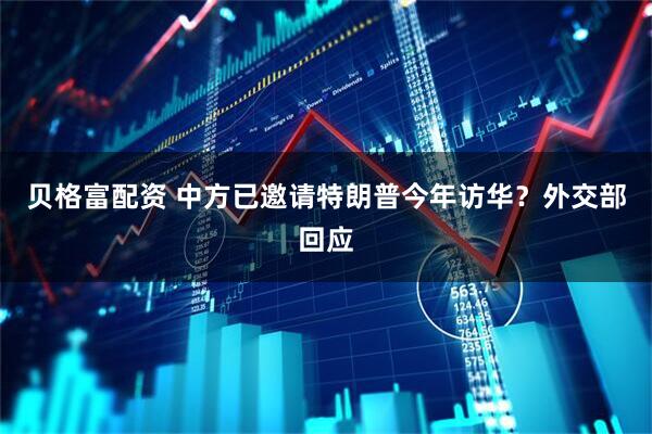 贝格富配资 中方已邀请特朗普今年访华？外交部回应