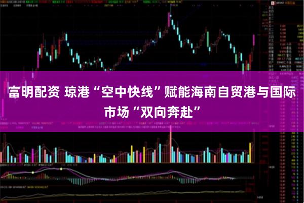 富明配资 琼港“空中快线”赋能海南自贸港与国际市场“双向奔赴”