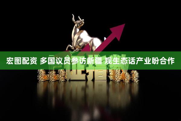 宏图配资 多国议员参访新疆 观生态话产业盼合作