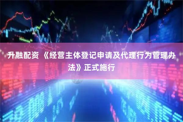 升融配资 《经营主体登记申请及代理行为管理办法》正式施行
