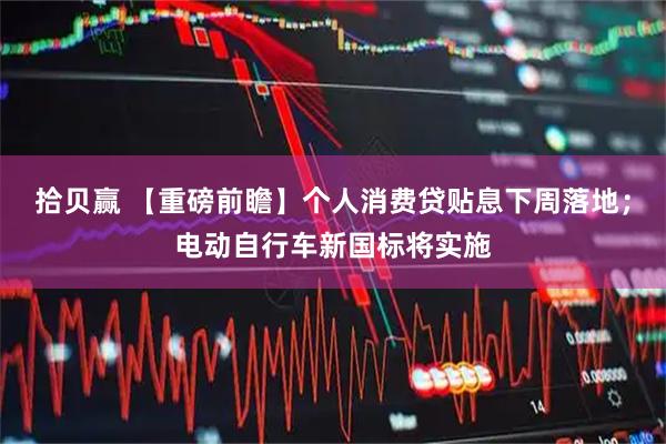 拾贝赢 【重磅前瞻】个人消费贷贴息下周落地；电动自行车新国标将实施