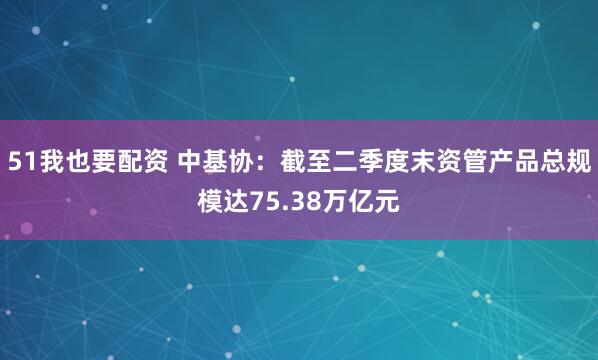 51我也要配资 中基协：截至二季度末资管产品总规模达75.38万亿元
