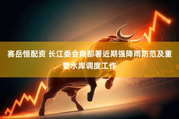 赛岳恒配资 长江委会商部署近期强降雨防范及重要水库调度工作