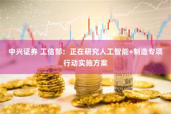 中兴证券 工信部：正在研究人工智能+制造专项行动实施方案