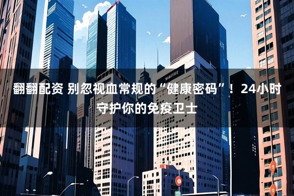 翻翻配资 别忽视血常规的“健康密码”！24小时守护你的免疫卫士