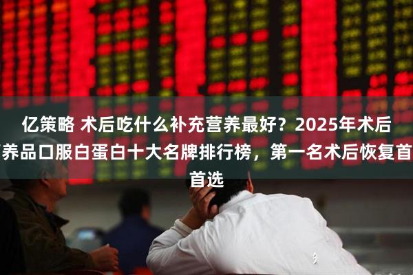 亿策略 术后吃什么补充营养最好？2025年术后营养品口服白蛋白十大名牌排行榜，第一名术后恢复首选