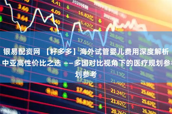 银易配资网 【籽多多】海外试管婴儿费用深度解析：中亚高性价比之选 ——多国对比视角下的医疗规划参考