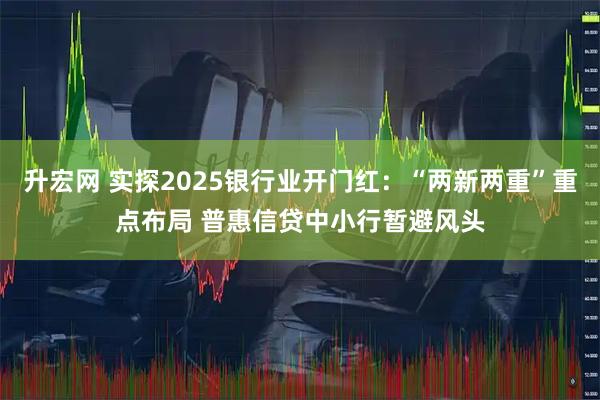 升宏网 实探2025银行业开门红：“两新两重”重点布局 普惠信贷中小行暂避风头