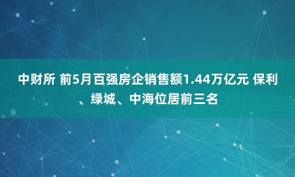 中财所 前5月百强房企销售额1.44万亿元 保利、绿城、中海位居前三名