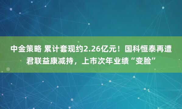 中金策略 累计套现约2.26亿元！国科恒泰再遭君联益康减持，上市次年业绩“变脸”