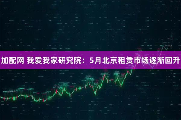 加配网 我爱我家研究院：5月北京租赁市场逐渐回升