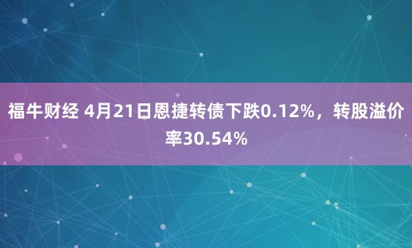 福牛财经 4月21日恩捷转债下跌0.12%，转股溢价率30.54%