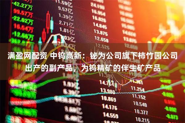 满盈网配资 中钨高新：铋为公司旗下柿竹园公司出产的副产品，为钨精矿的伴生矿产品