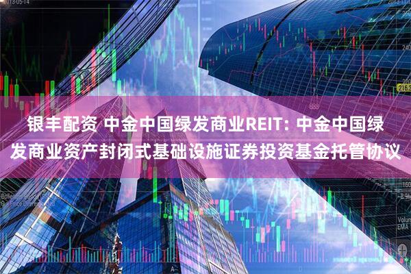 银丰配资 中金中国绿发商业REIT: 中金中国绿发商业资产封闭式基础设施证券投资基金托管协议