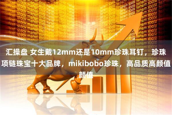 汇操盘 女生戴12mm还是10mm珍珠耳钉，珍珠项链珠宝十大品牌，mikibobo珍珠，高品质高颜值