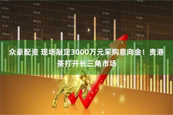 众豪配资 现场敲定3000万元采购意向金！贵港茶打开长三角市场