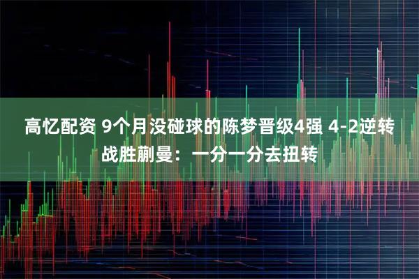 高忆配资 9个月没碰球的陈梦晋级4强 4-2逆转战胜蒯曼：一分一分去扭转