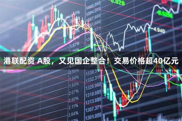 港联配资 A股，又见国企整合！交易价格超40亿元