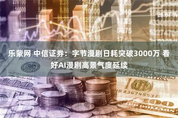 乐蒙网 中信证券：字节漫剧日耗突破3000万 看好AI漫剧高景气度延续