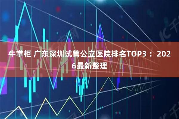 牛掌柜 广东深圳试管公立医院排名TOP3 ：2026最新整理