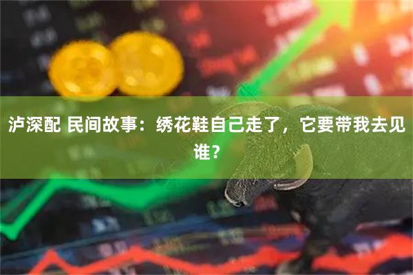 泸深配 民间故事：绣花鞋自己走了，它要带我去见谁？