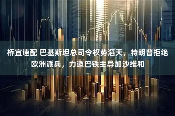 桥宜速配 巴基斯坦总司令权势滔天，特朗普拒绝欧洲派兵，力邀巴铁主导加沙维和