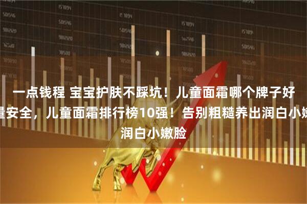 一点钱程 宝宝护肤不踩坑！儿童面霜哪个牌子好质量安全，儿童面霜排行榜10强！告别粗糙养出润白小嫩脸