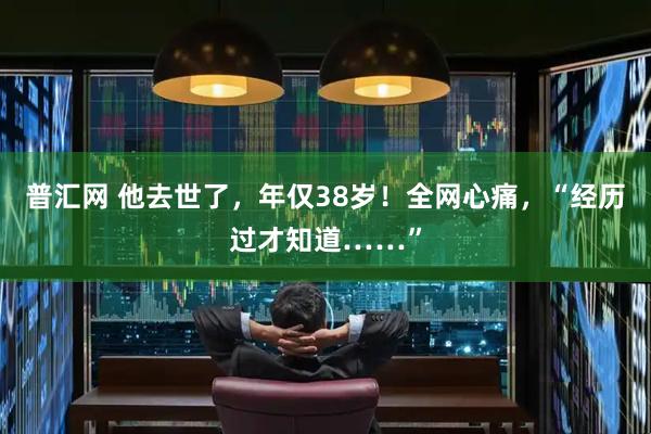 普汇网 他去世了，年仅38岁！全网心痛，“经历过才知道……”