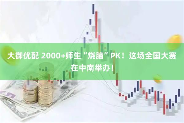 大御优配 2000+师生“烧脑”PK！这场全国大赛在中南举办！