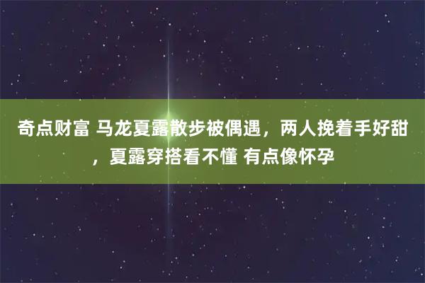奇点财富 马龙夏露散步被偶遇，两人挽着手好甜，夏露穿搭看不懂 有点像怀孕
