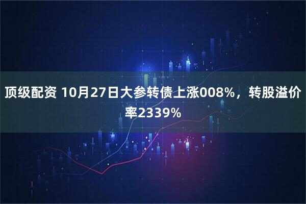 顶级配资 10月27日大参转债上涨008%，转股溢价率2339%