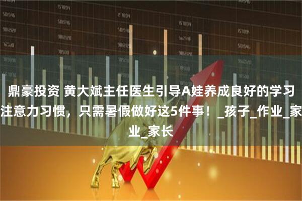 鼎豪投资 黄大斌主任医生引导A娃养成良好的学习和注意力习惯，只需暑假做好这5件事！_孩子_作业_家长