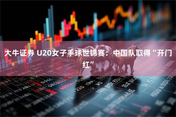 大牛证券 U20女子手球世锦赛：中国队取得“开门红”